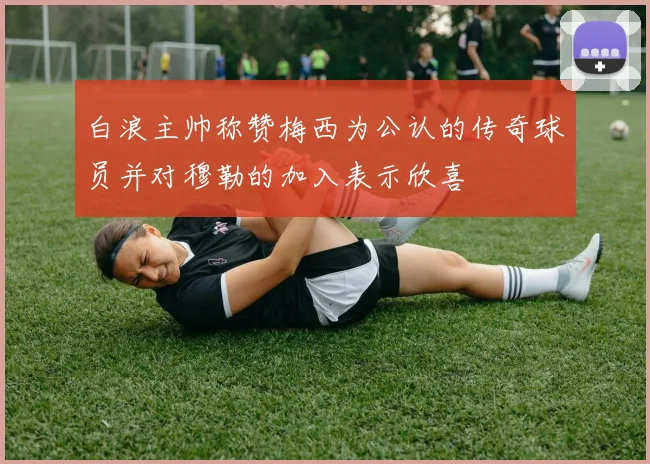 白浪主帅称赞梅西为公认的传奇球员并对穆勒的加入表示欣喜