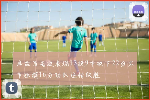 库兹马高效表现13投9中砍下22分末节独揽16分助队逆转取胜