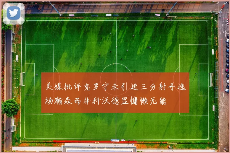 美媒批评克罗宁未引进三分射手选杨瀚森而非科沃德显慵懒无能