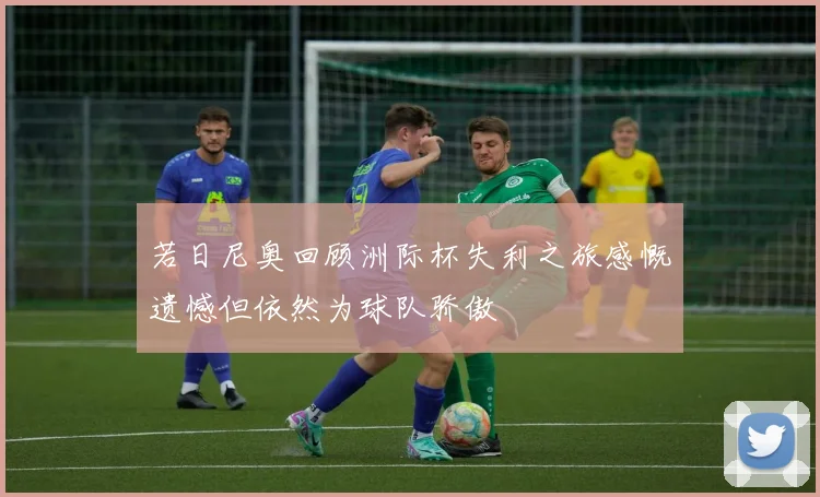 若日尼奥回顾洲际杯失利之旅感慨遗憾但依然为球队骄傲