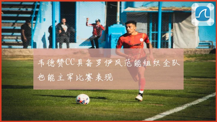 韦德赞CC具备罗伊风范能组织全队也能主宰比赛表现