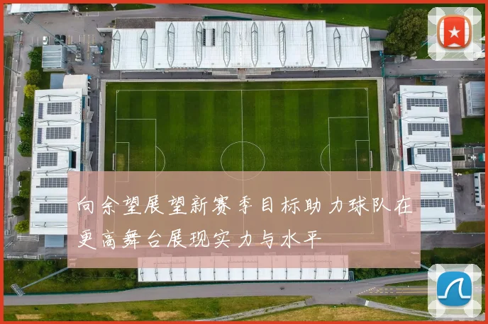 向余望展望新赛季目标助力球队在更高舞台展现实力与水平