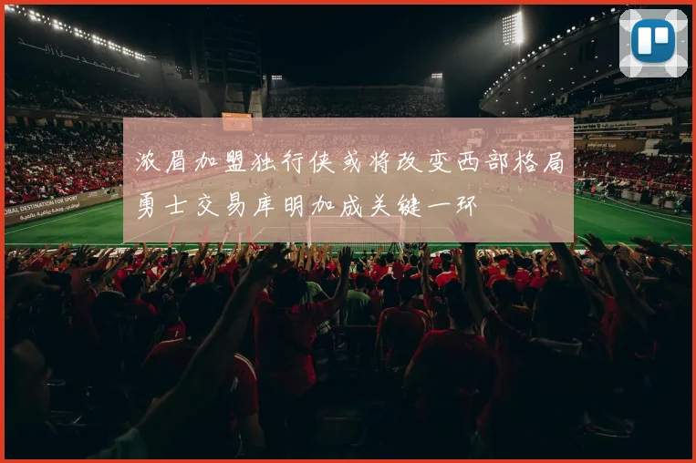 浓眉加盟独行侠或将改变西部格局勇士交易库明加成关键一环