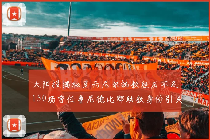太阳报揭秘罗西尼尔执教经历不足150场曾任鲁尼德比郡助教身份引关注