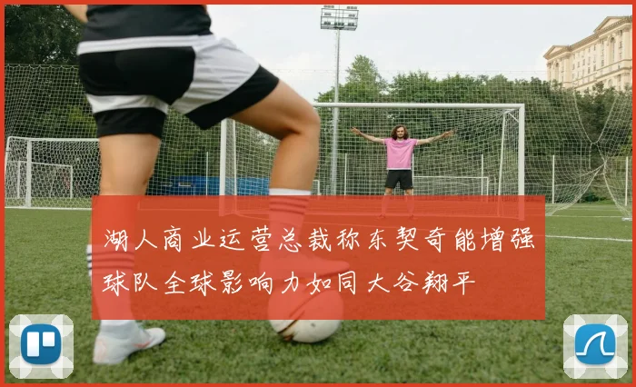 湖人商业运营总裁称东契奇能增强球队全球影响力如同大谷翔平
