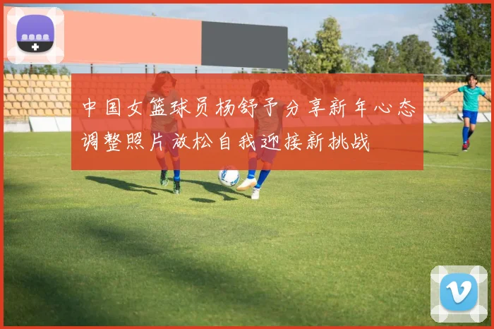 中国女篮球员杨舒予分享新年心态调整照片放松自我迎接新挑战