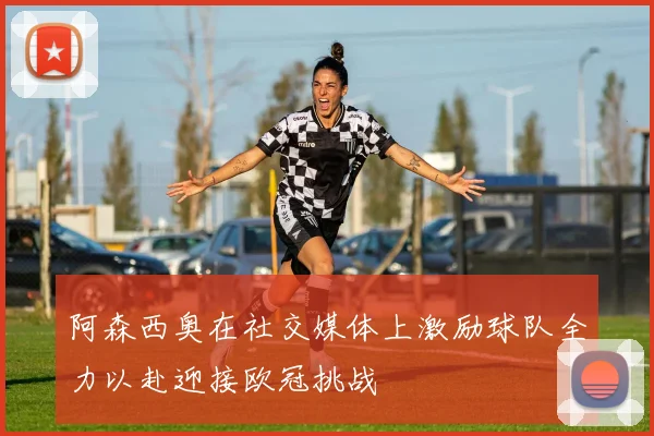 阿森西奥在社交媒体上激励球队全力以赴迎接欧冠挑战