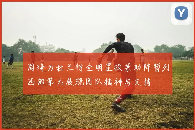 周琦为杜兰特全明星投票助阵暂列西部第九展现团队精神与支持