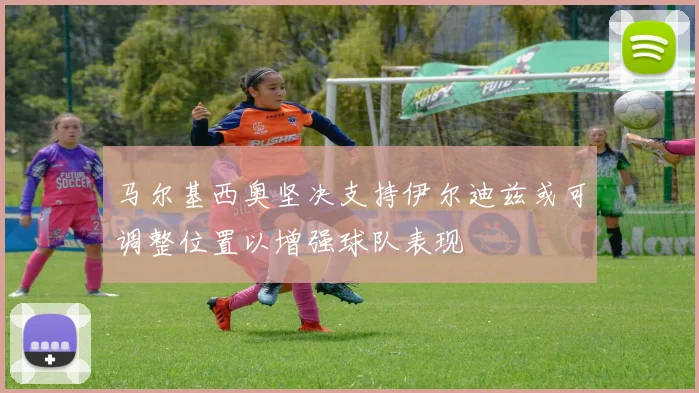 马尔基西奥坚决支持伊尔迪兹或可调整位置以增强球队表现