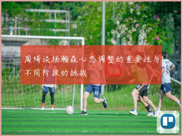 周琦谈杨瀚森心态调整的重要性与不同阶段的挑战