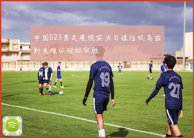 中国U23男足展现实力日媒惊叹乌兹别克难以轻松取胜