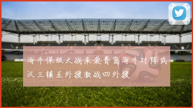 海牛保级大战来袭青岛海牛对阵武汉三镇五外援激战四外援