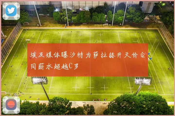 埃及媒体曝沙特为萨拉赫开天价合同薪水超越C罗