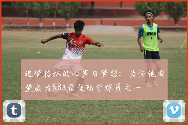 追梦格林的心声与梦想：为何他渴望成为NBA最佳防守球员之一