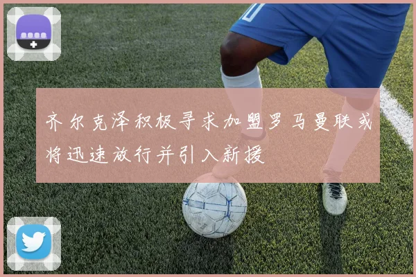 齐尔克泽积极寻求加盟罗马曼联或将迅速放行并引入新援