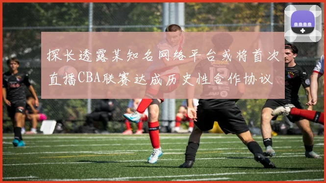 探长透露某知名网络平台或将首次直播CBA联赛达成历史性合作协议