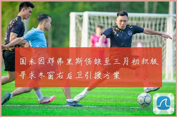 国米因邓弗里斯伤缺至三月初积极寻求冬窗右后卫引援方案