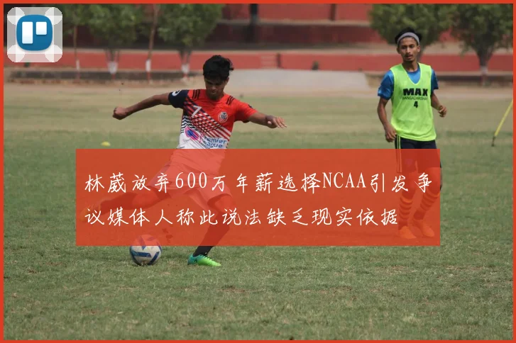 林葳放弃600万年薪选择NCAA引发争议媒体人称此说法缺乏现实依据
