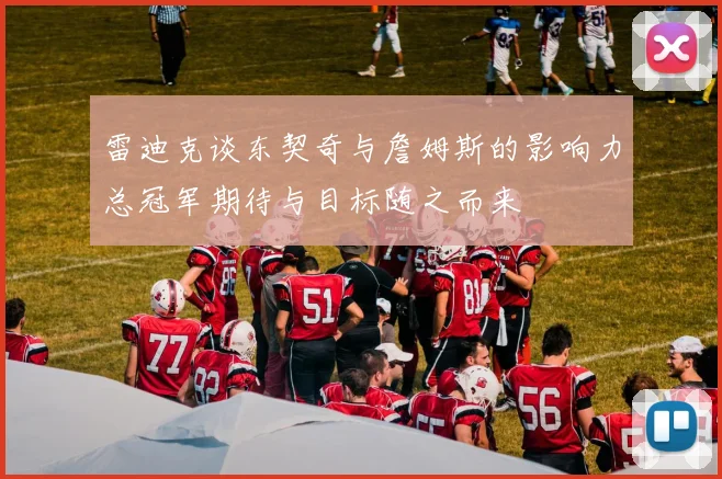 雷迪克谈东契奇与詹姆斯的影响力总冠军期待与目标随之而来