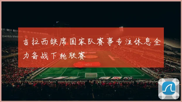 吉拉西缺席国家队赛事专注休息全力备战下轮联赛