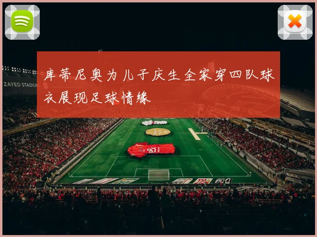 库蒂尼奥为儿子庆生全家穿四队球衣展现足球情缘