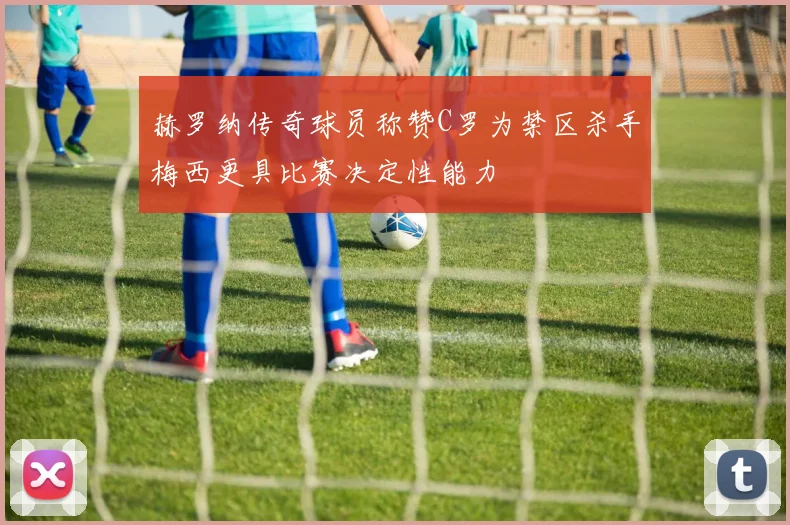 赫罗纳传奇球员称赞C罗为禁区杀手梅西更具比赛决定性能力