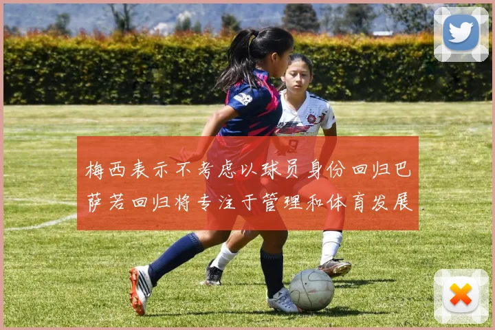 梅西表示不考虑以球员身份回归巴萨若回归将专注于管理和体育发展
