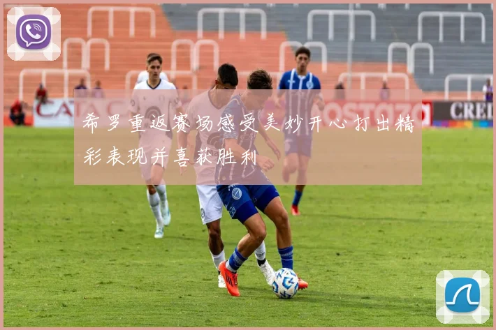 希罗重返赛场感受美妙开心打出精彩表现并喜获胜利