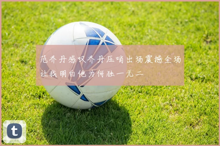 范乔丹感叹乔丹压哨出场震撼全场让我明白他为何独一无二