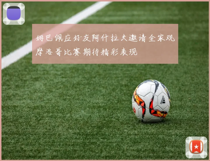 姆巴佩应好友阿什拉夫邀请全家观摩洛哥比赛期待精彩表现