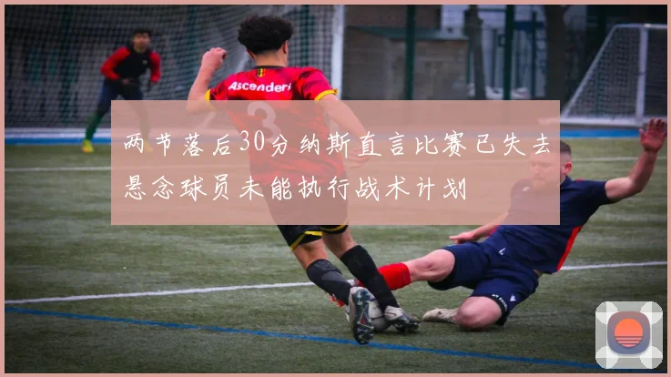 两节落后30分纳斯直言比赛已失去悬念球员未能执行战术计划