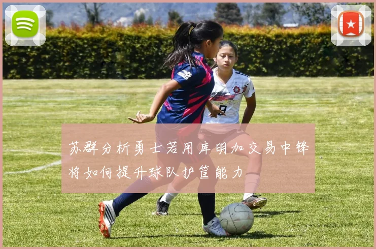 苏群分析勇士若用库明加交易中锋将如何提升球队护筐能力