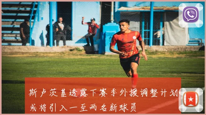 斯卢茨基透露下赛季外援调整计划或将引入一至两名新球员