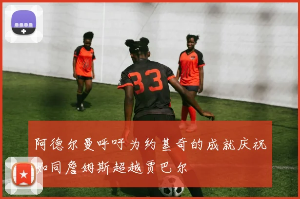 阿德尔曼呼吁为约基奇的成就庆祝如同詹姆斯超越贾巴尔