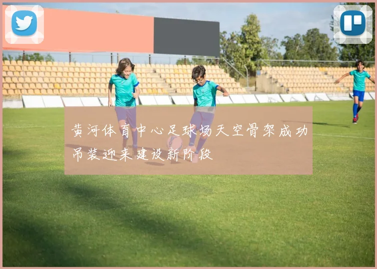 黄河体育中心足球场天空骨架成功吊装迎来建设新阶段