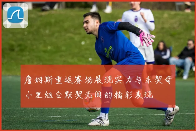 詹姆斯重返赛场展现实力与东契奇小里组合默契无间的精彩表现
