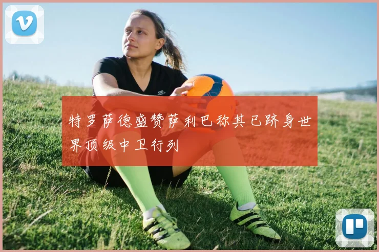 特罗萨德盛赞萨利巴称其已跻身世界顶级中卫行列