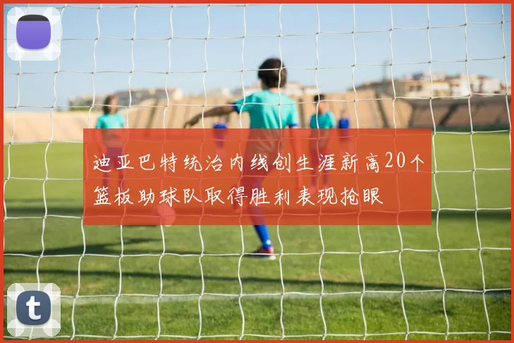 迪亚巴特统治内线创生涯新高20个篮板助球队取得胜利表现抢眼